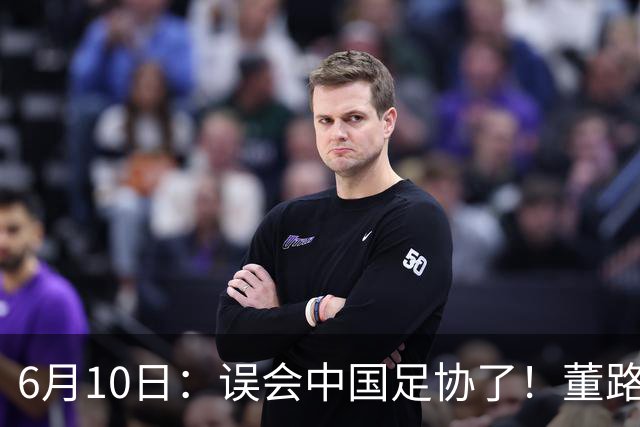 6月10日：误会中国足协了！董路公开致谢足协，否认遭排挤，未收到祝贺情有可原